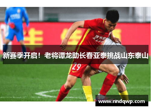 新赛季开启！老将谭龙助长春亚泰挑战山东泰山